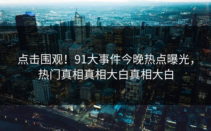 点击围观!91大事件今晚热点曝光,热门真相真相大白真相大白