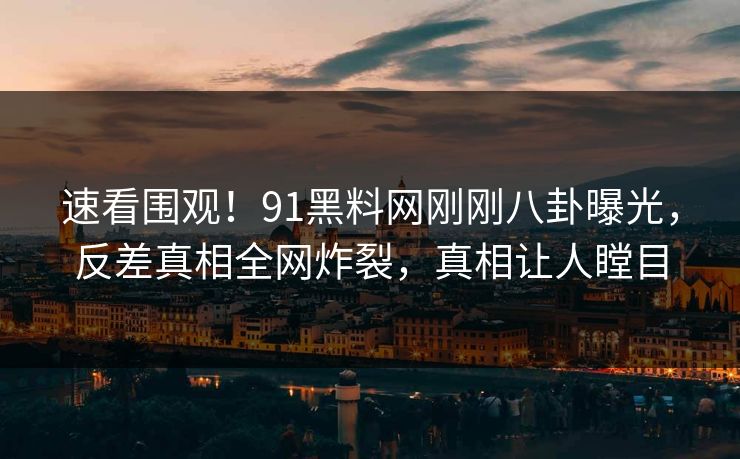 速看围观！91黑料网刚刚八卦曝光，反差真相全网炸裂，真相让人瞠目