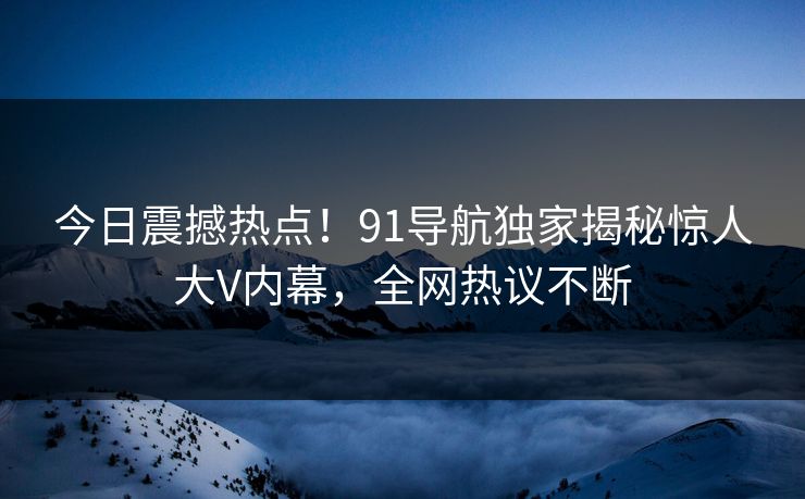今日震撼热点!91导航独家揭秘惊人大V内幕,全网热议不断