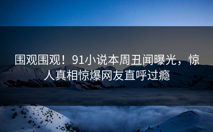 围观围观!91小说本周丑闻曝光,惊人真相惊爆网友直呼过瘾
