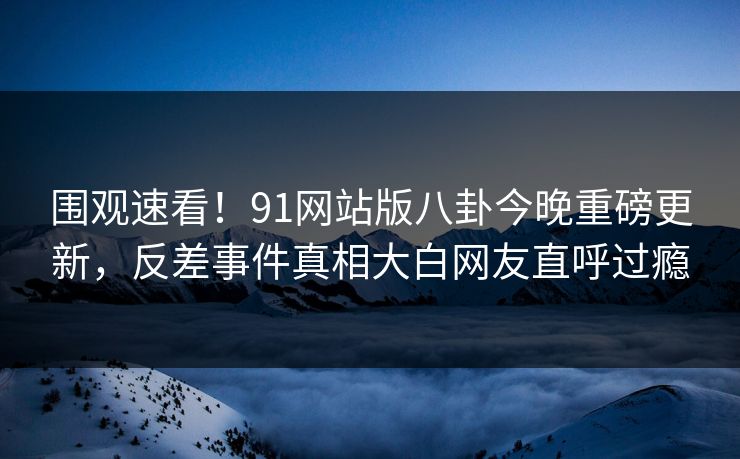 围观速看!91网站版八卦今晚重磅更新,反差事件真相大白网友直呼过瘾