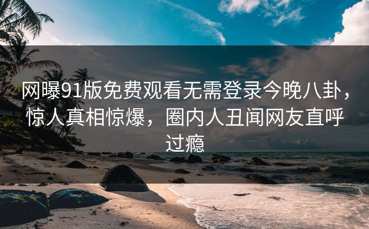 网曝91版免费观看无需登录今晚八卦,惊人真相惊爆,圈内人丑闻网友直呼过瘾