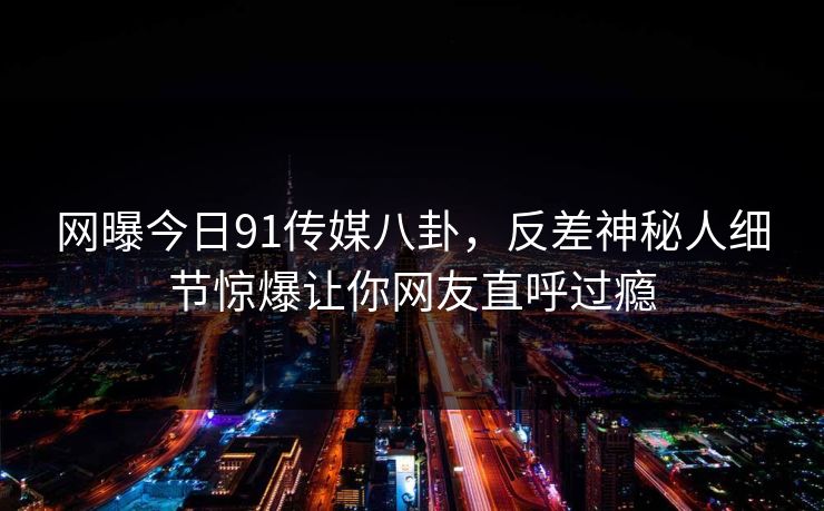 网曝今日91传媒八卦,反差神秘人细节惊爆让你网友直呼过瘾