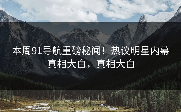 本周91导航重磅秘闻！热议明星内幕真相大白，真相大白