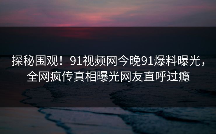 探秘围观！91视频网今晚91爆料曝光，全网疯传真相曝光网友直呼过瘾