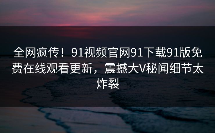 全网疯传！91视频官网91下载91版免费在线观看更新，震撼大V秘闻细节太炸裂