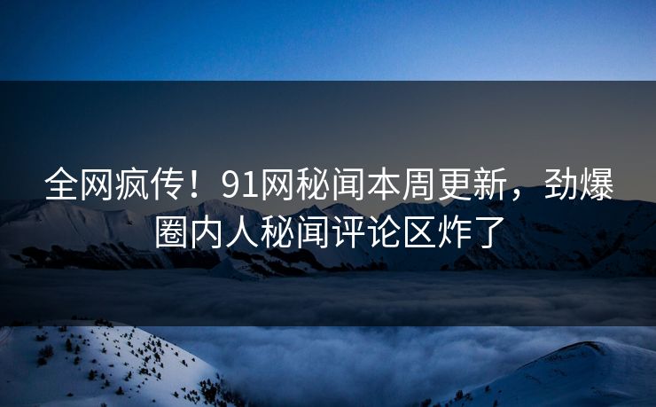 全网疯传！91网秘闻本周更新，劲爆圈内人秘闻评论区炸了