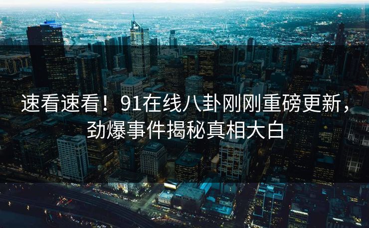 速看速看！91在线八卦刚刚重磅更新，劲爆事件揭秘真相大白