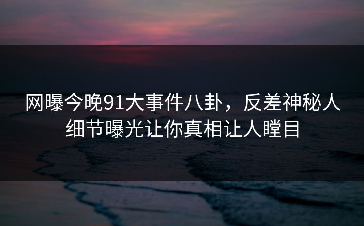 网曝今晚91大事件八卦，反差神秘人细节曝光让你真相让人瞠目