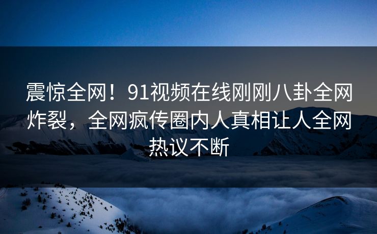 震惊全网！91视频在线刚刚八卦全网炸裂，全网疯传圈内人真相让人全网热议不断