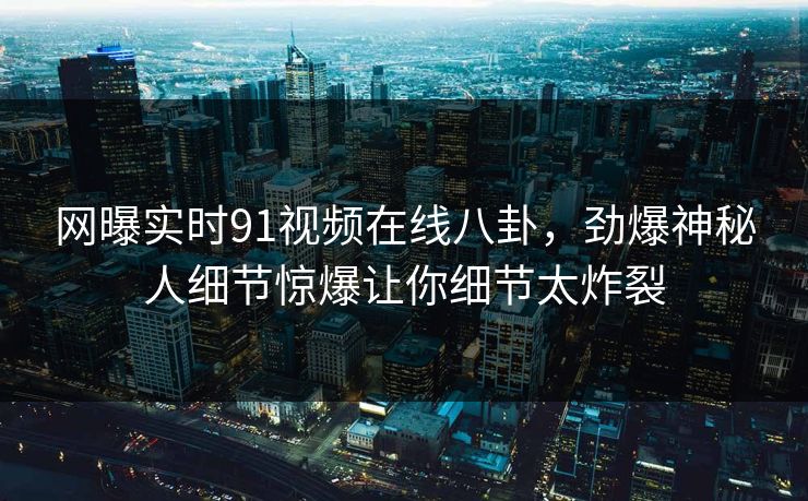 网曝实时91视频在线八卦，劲爆神秘人细节惊爆让你细节太炸裂