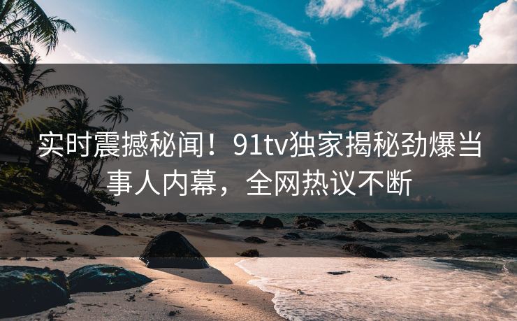 实时震撼秘闻！91tv独家揭秘劲爆当事人内幕，全网热议不断