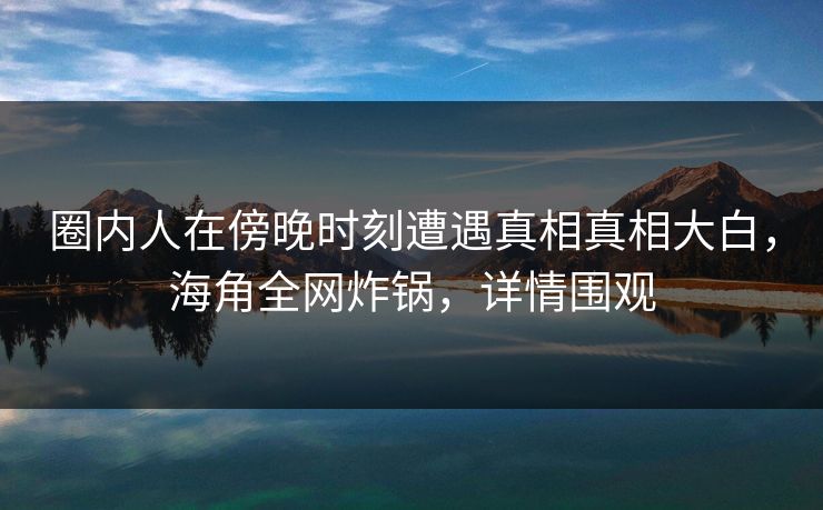 圈内人在傍晚时刻遭遇真相真相大白，海角全网炸锅，详情围观