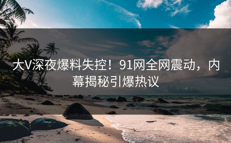 大V深夜爆料失控！91网全网震动，内幕揭秘引爆热议