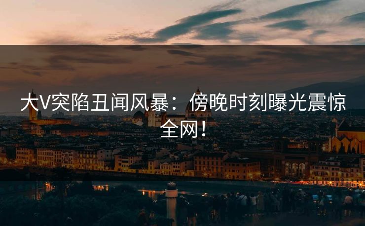 大V突陷丑闻风暴：傍晚时刻曝光震惊全网！