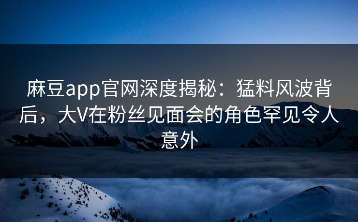 麻豆app官网深度揭秘：猛料风波背后，大V在粉丝见面会的角色罕见令人意外