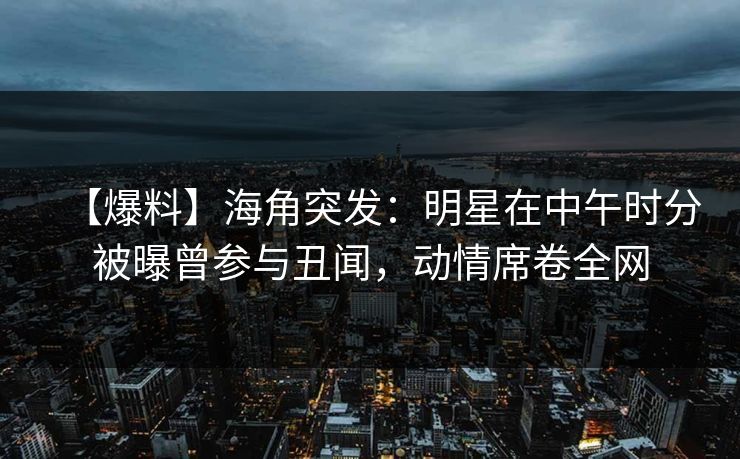 【爆料】海角突发：明星在中午时分被曝曾参与丑闻，动情席卷全网