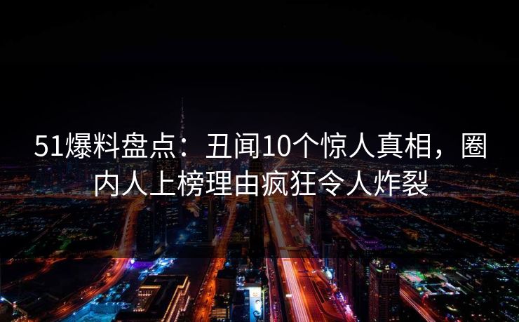 51爆料盘点：丑闻10个惊人真相，圈内人上榜理由疯狂令人炸裂