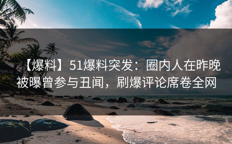 【爆料】51爆料突发：圈内人在昨晚被曝曾参与丑闻，刷爆评论席卷全网