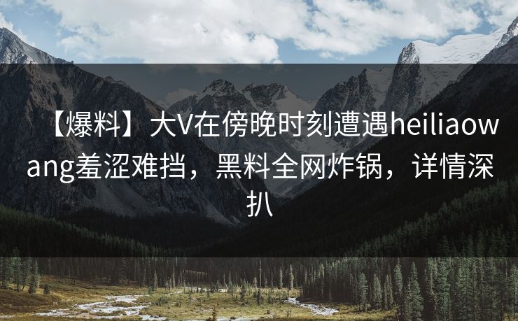 【爆料】大V在傍晚时刻遭遇heiliaowang羞涩难挡，黑料全网炸锅，详情深扒