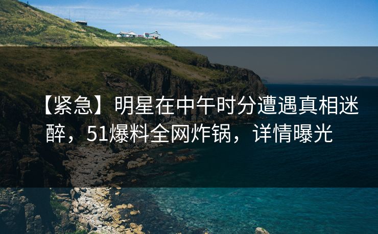 【紧急】明星在中午时分遭遇真相迷醉，51爆料全网炸锅，详情曝光