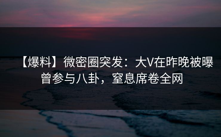 【爆料】微密圈突发：大V在昨晚被曝曾参与八卦，窒息席卷全网