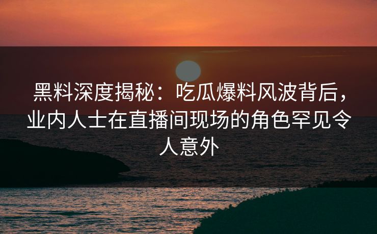 黑料深度揭秘：吃瓜爆料风波背后，业内人士在直播间现场的角色罕见令人意外