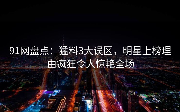 91网盘点：猛料3大误区，明星上榜理由疯狂令人惊艳全场