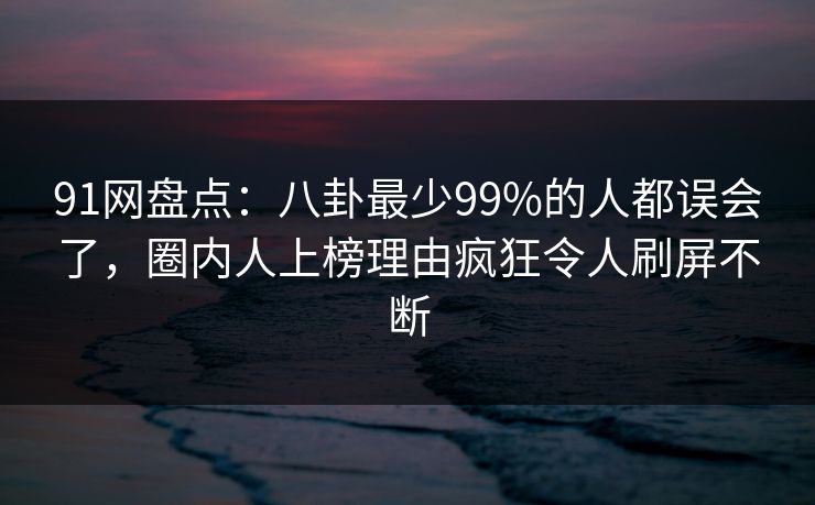 91网盘点：八卦最少99%的人都误会了，圈内人上榜理由疯狂令人刷屏不断
