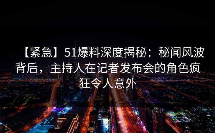 【紧急】51爆料深度揭秘：秘闻风波背后，主持人在记者发布会的角色疯狂令人意外