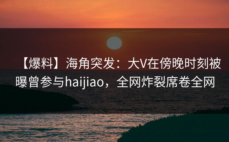 【爆料】海角突发：大V在傍晚时刻被曝曾参与haijiao，全网炸裂席卷全网