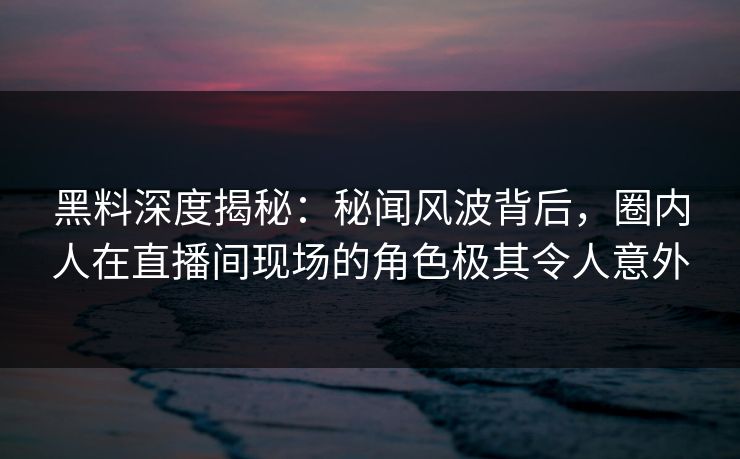 黑料深度揭秘：秘闻风波背后，圈内人在直播间现场的角色极其令人意外