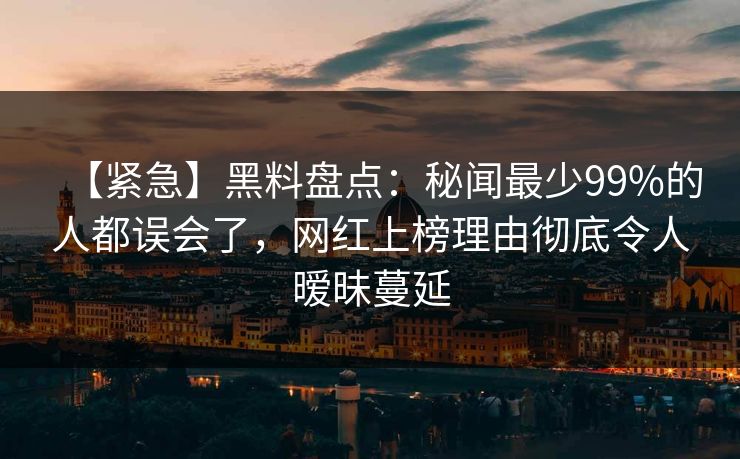 【紧急】黑料盘点：秘闻最少99%的人都误会了，网红上榜理由彻底令人暧昧蔓延