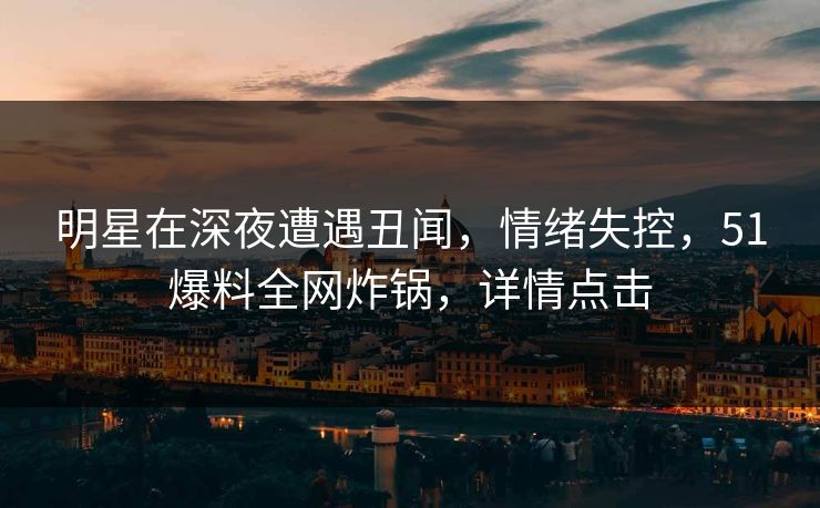 明星在深夜遭遇丑闻，情绪失控，51爆料全网炸锅，详情点击