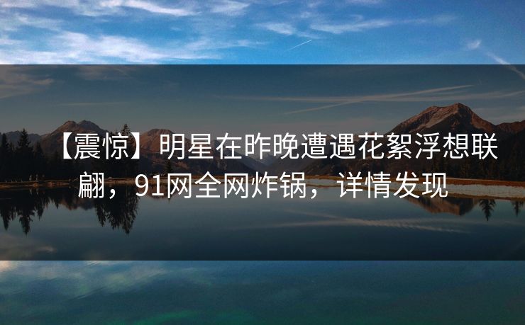 【震惊】明星在昨晚遭遇花絮浮想联翩，91网全网炸锅，详情发现