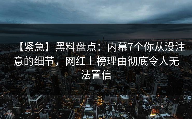 【紧急】黑料盘点：内幕7个你从没注意的细节，网红上榜理由彻底令人无法置信