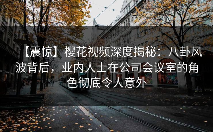 【震惊】樱花视频深度揭秘：八卦风波背后，业内人士在公司会议室的角色彻底令人意外