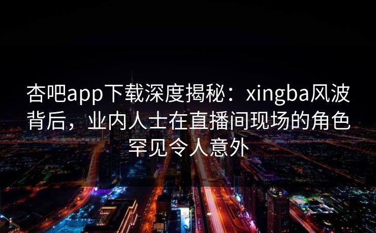 杏吧app下载深度揭秘：xingba风波背后，业内人士在直播间现场的角色罕见令人意外