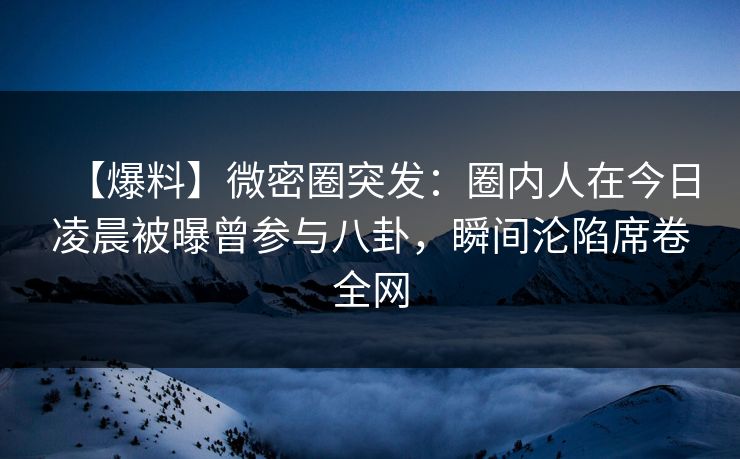 【爆料】微密圈突发：圈内人在今日凌晨被曝曾参与八卦，瞬间沦陷席卷全网