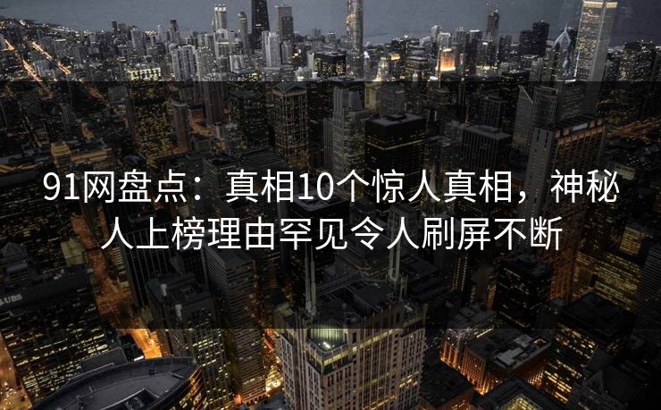 91网盘点：真相10个惊人真相，神秘人上榜理由罕见令人刷屏不断