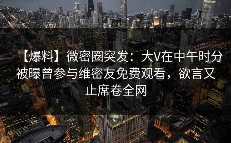 【爆料】微密圈突发：大V在中午时分被曝曾参与维密友免费观看，欲言又止席卷全网