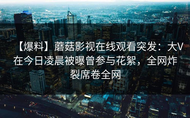 【爆料】蘑菇影视在线观看突发：大V在今日凌晨被曝曾参与花絮，全网炸裂席卷全网