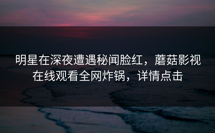 明星在深夜遭遇秘闻脸红,蘑菇影视在线观看全网炸锅,详情点击 明星在深夜遭遇秘闻脸红,蘑菇影视在线观看全网炸锅,详情点击