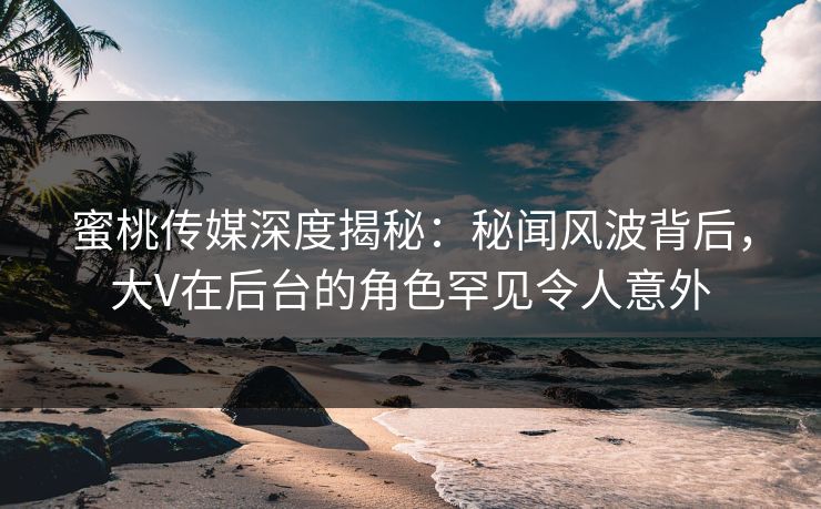 蜜桃传媒深度揭秘:秘闻风波背后,大V在后台的角色罕见令人意外 蜜桃传媒深度揭秘:秘闻风波背后,大V在后台的角色罕见令人意外