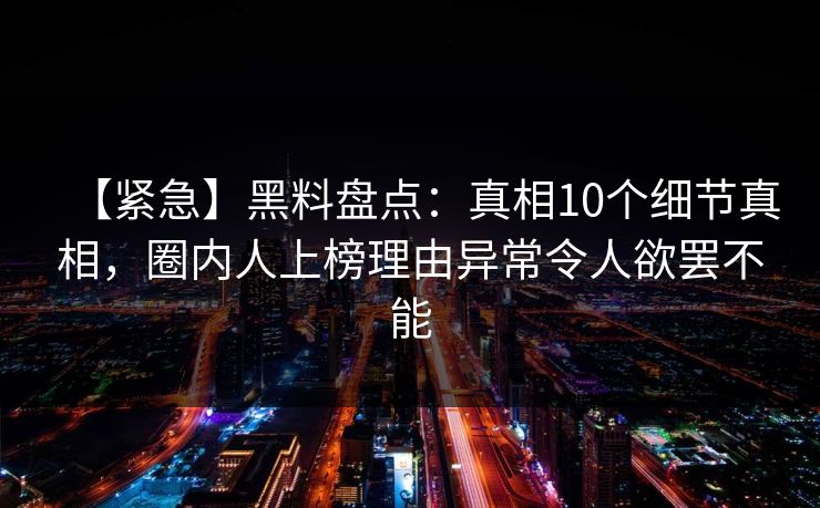 【紧急】黑料盘点：真相10个细节真相，圈内人上榜理由异常令人欲罢不能