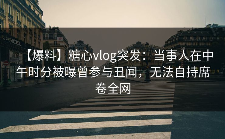 【爆料】糖心vlog突发:当事人在中午时分被曝曾参与丑闻,无法自持席卷全网 【爆料】糖心vlog突发:当事人在中午时分被曝曾参与丑闻,无法自持席卷全网