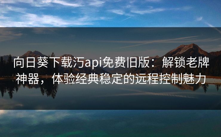 向日葵下载汅api免费旧版：解锁老牌神器，体验经典稳定的远程控制魅力