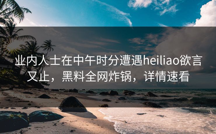 业内人士在中午时分遭遇heiliao欲言又止,黑料全网炸锅,详情速看 业内人士在中午时分遭遇heiliao欲言又止,黑料全网炸锅,详情速看
