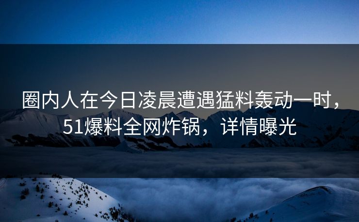 圈内人在今日凌晨遭遇猛料轰动一时,51爆料全网炸锅,详情曝光 圈内人在今日凌晨遭遇猛料轰动一时,51爆料全网炸锅,详情曝光
