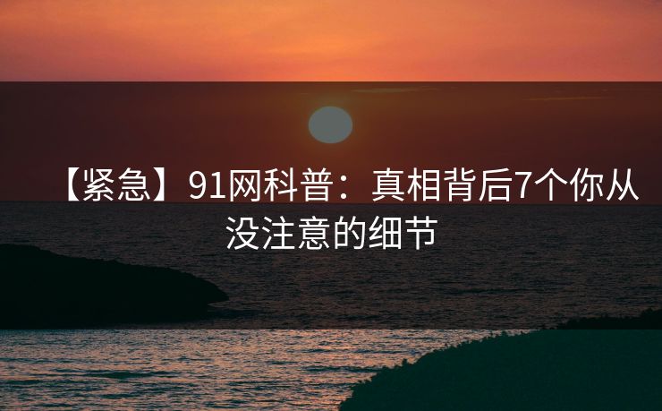 【紧急】91网科普：真相背后7个你从没注意的细节